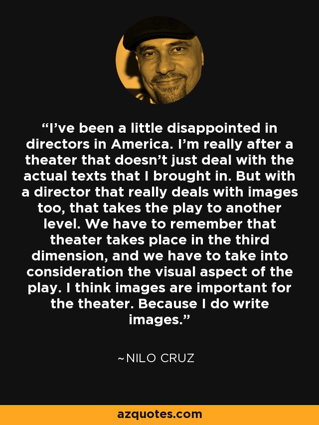 I've been a little disappointed in directors in America. I'm really after a theater that doesn't just deal with the actual texts that I brought in. But with a director that really deals with images too, that takes the play to another level. We have to remember that theater takes place in the third dimension, and we have to take into consideration the visual aspect of the play. I think images are important for the theater. Because I do write images. - Nilo Cruz