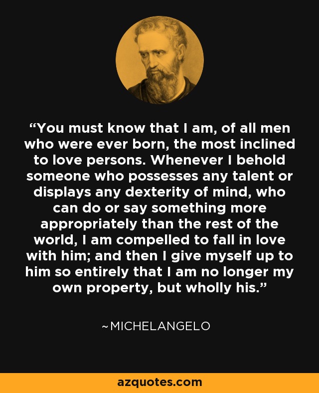 You must know that I am, of all men who were ever born, the most inclined to love persons. Whenever I behold someone who possesses any talent or displays any dexterity of mind, who can do or say something more appropriately than the rest of the world, I am compelled to fall in love with him; and then I give myself up to him so entirely that I am no longer my own property, but wholly his. - Michelangelo