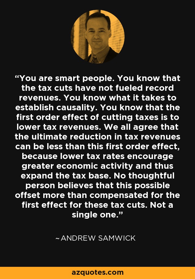 You are smart people. You know that the tax cuts have not fueled record revenues. You know what it takes to establish causality. You know that the first order effect of cutting taxes is to lower tax revenues. We all agree that the ultimate reduction in tax revenues can be less than this first order effect, because lower tax rates encourage greater economic activity and thus expand the tax base. No thoughtful person believes that this possible offset more than compensated for the first effect for these tax cuts. Not a single one. - Andrew Samwick
