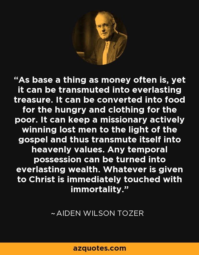 As base a thing as money often is, yet it can be transmuted into everlasting treasure. It can be converted into food for the hungry and clothing for the poor. It can keep a missionary actively winning lost men to the light of the gospel and thus transmute itself into heavenly values. Any temporal possession can be turned into everlasting wealth. Whatever is given to Christ is immediately touched with immortality. - Aiden Wilson Tozer