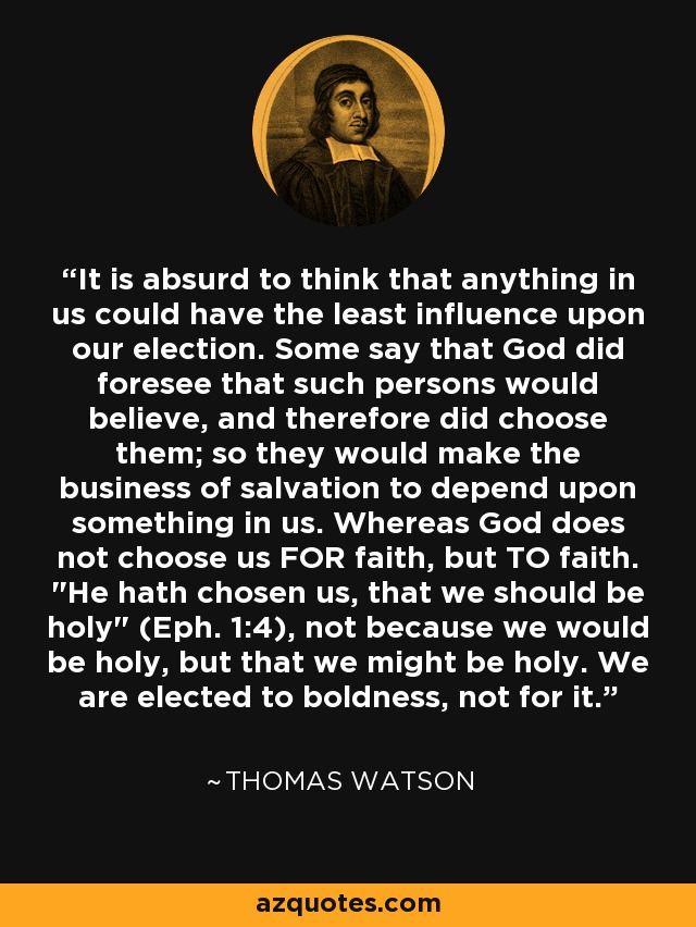 It is absurd to think that anything in us could have the least influence upon our election. Some say that God did foresee that such persons would believe, and therefore did choose them; so they would make the business of salvation to depend upon something in us. Whereas God does not choose us FOR faith, but TO faith. 