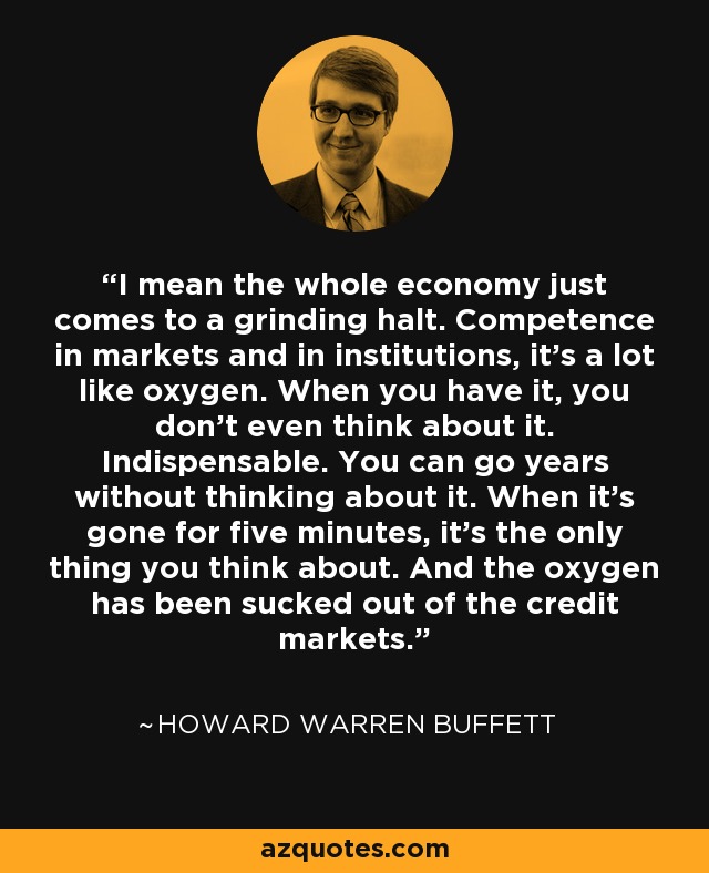 I mean the whole economy just comes to a grinding halt. Competence in markets and in institutions, it's a lot like oxygen. When you have it, you don't even think about it. Indispensable. You can go years without thinking about it. When it's gone for five minutes, it's the only thing you think about. And the oxygen has been sucked out of the credit markets. - Howard Warren Buffett