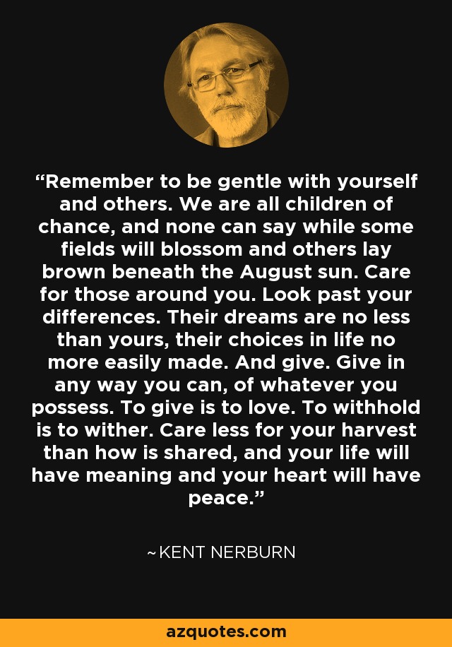 Remember to be gentle with yourself and others. We are all children of chance, and none can say while some fields will blossom and others lay brown beneath the August sun. Care for those around you. Look past your differences. Their dreams are no less than yours, their choices in life no more easily made. And give. Give in any way you can, of whatever you possess. To give is to love. To withhold is to wither. Care less for your harvest than how is shared, and your life will have meaning and your heart will have peace. - Kent Nerburn