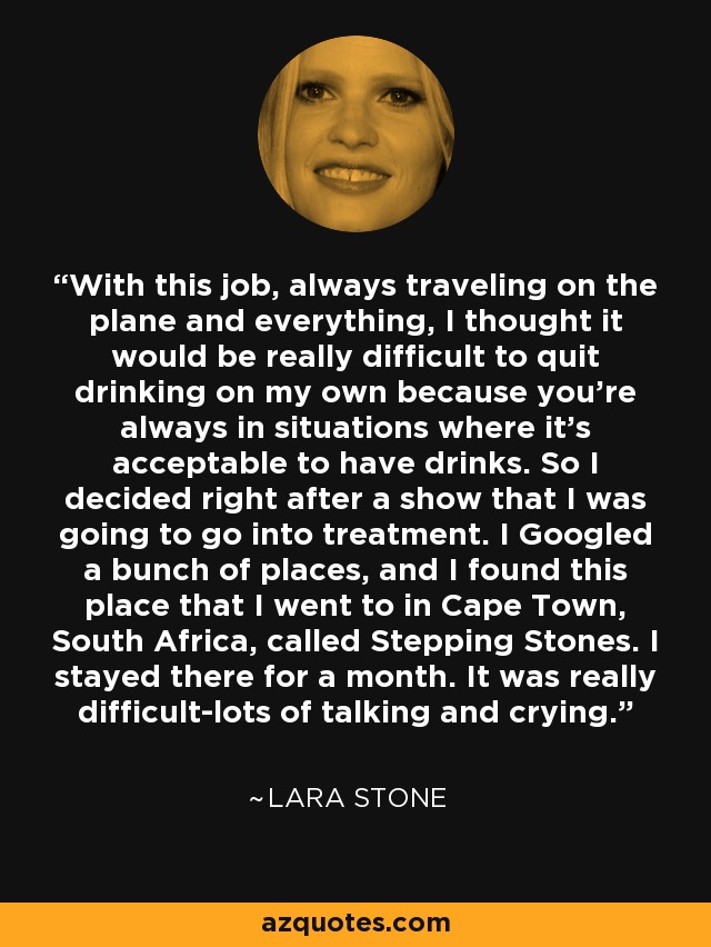 With this job, always traveling on the plane and everything, I thought it would be really difficult to quit drinking on my own because you're always in situations where it's acceptable to have drinks. So I decided right after a show that I was going to go into treatment. I Googled a bunch of places, and I found this place that I went to in Cape Town, South Africa, called Stepping Stones. I stayed there for a month. It was really difficult-lots of talking and crying. - Lara Stone