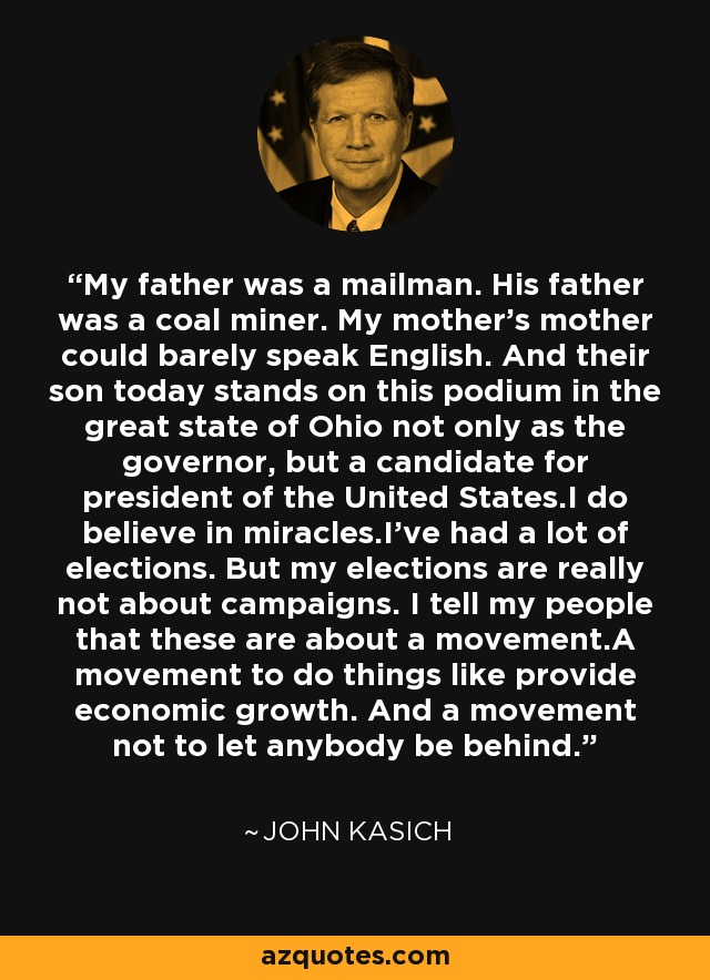 My father was a mailman. His father was a coal miner. My mother's mother could barely speak English. And their son today stands on this podium in the great state of Ohio not only as the governor, but a candidate for president of the United States.I do believe in miracles.I've had a lot of elections. But my elections are really not about campaigns. I tell my people that these are about a movement.A movement to do things like provide economic growth. And a movement not to let anybody be behind. - John Kasich
