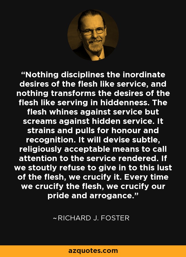 Nothing disciplines the inordinate desires of the flesh like service, and nothing transforms the desires of the flesh like serving in hiddenness. The flesh whines against service but screams against hidden service. It strains and pulls for honour and recognition. It will devise subtle, religiously acceptable means to call attention to the service rendered. If we stoutly refuse to give in to this lust of the flesh, we crucify it. Every time we crucify the flesh, we crucify our pride and arrogance. - Richard J. Foster