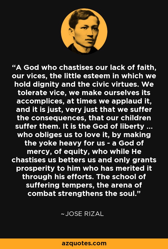 A God who chastises our lack of faith, our vices, the little esteem in which we hold dignity and the civic virtues. We tolerate vice, we make ourselves its accomplices, at times we applaud it, and it is just, very just that we suffer the consequences, that our children suffer them. It is the God of liberty ... who obliges us to love it, by making the yoke heavy for us - a God of mercy, of equity, who while He chastises us betters us and only grants prosperity to him who has merited it through his efforts. The school of suffering tempers, the arena of combat strengthens the soul. - Jose Rizal