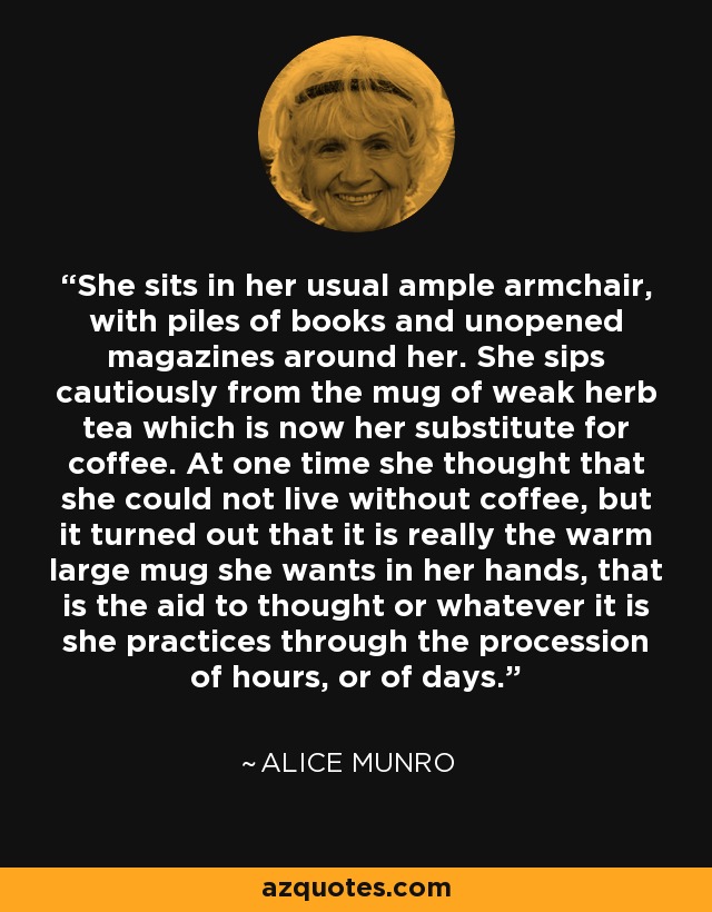 She sits in her usual ample armchair, with piles of books and unopened magazines around her. She sips cautiously from the mug of weak herb tea which is now her substitute for coffee. At one time she thought that she could not live without coffee, but it turned out that it is really the warm large mug she wants in her hands, that is the aid to thought or whatever it is she practices through the procession of hours, or of days. - Alice Munro