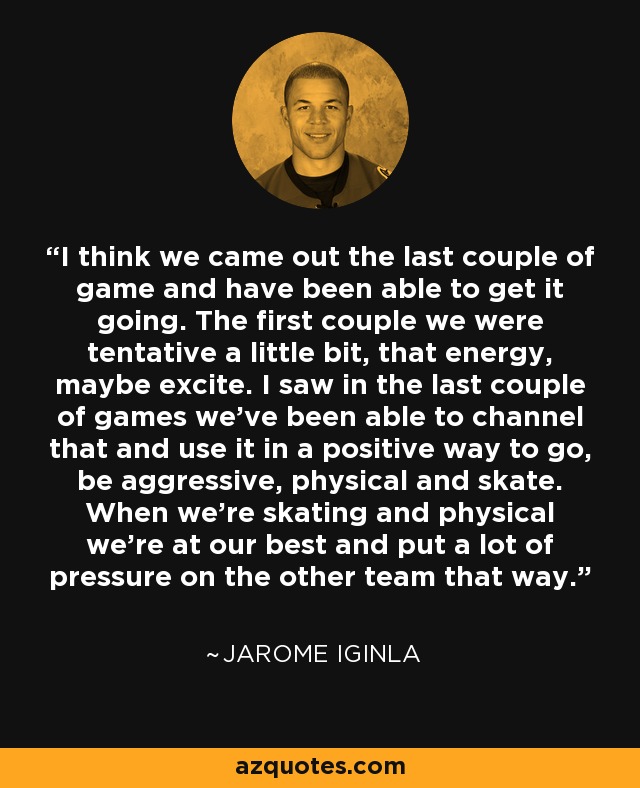 I think we came out the last couple of game and have been able to get it going. The first couple we were tentative a little bit, that energy, maybe excite. I saw in the last couple of games we've been able to channel that and use it in a positive way to go, be aggressive, physical and skate. When we're skating and physical we're at our best and put a lot of pressure on the other team that way. - Jarome Iginla