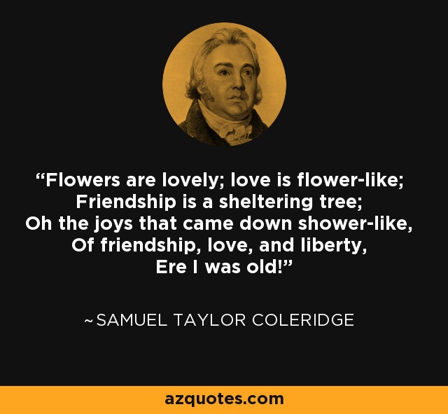 Flowers are lovely; love is flower-like; Friendship is a sheltering tree; Oh the joys that came down shower-like, Of friendship, love, and liberty, Ere I was old! - Samuel Taylor Coleridge