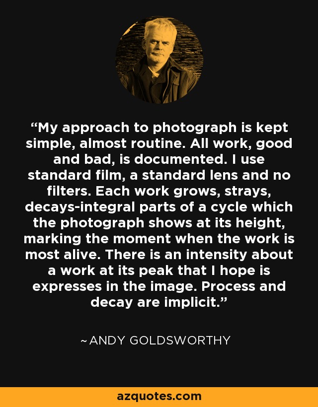 My approach to photograph is kept simple, almost routine. All work, good and bad, is documented. I use standard film, a standard lens and no filters. Each work grows, strays, decays-integral parts of a cycle which the photograph shows at its height, marking the moment when the work is most alive. There is an intensity about a work at its peak that I hope is expresses in the image. Process and decay are implicit. - Andy Goldsworthy