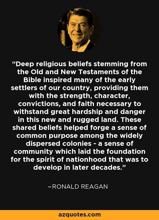 Deep religious beliefs stemming from the Old and New Testaments of the Bible inspired many of the early settlers of our country, providing them with the strength, character, convictions, and faith necessary to withstand great hardship and danger in this new and rugged land. These shared beliefs helped forge a sense of common purpose among the widely dispersed colonies - a sense of community which laid the foundation for the spirit of nationhood that was to develop in later decades. - Ronald Reagan