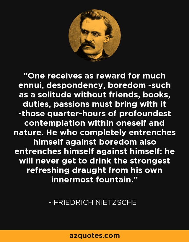 One receives as reward for much ennui, despondency, boredom -such as a solitude without friends, books, duties, passions must bring with it -those quarter-hours of profoundest contemplation within oneself and nature. He who completely entrenches himself against boredom also entrenches himself against himself: he will never get to drink the strongest refreshing draught from his own innermost fountain. - Friedrich Nietzsche