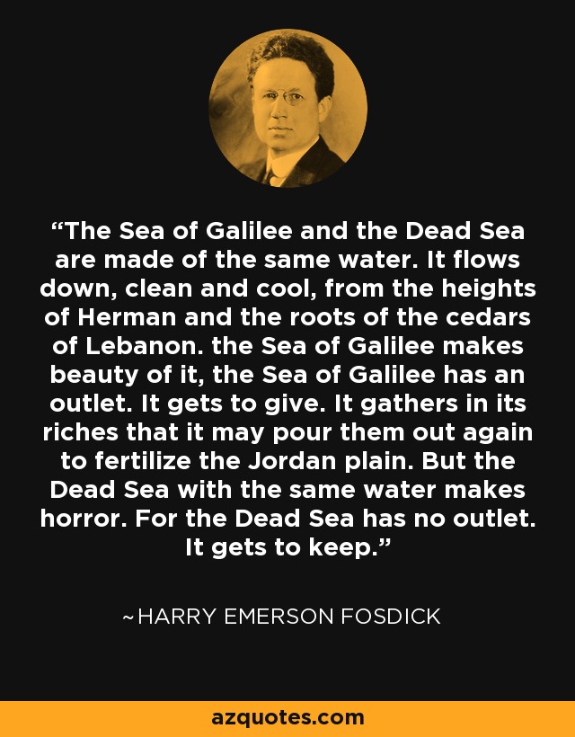 The Sea of Galilee and the Dead Sea are made of the same water. It flows down, clean and cool, from the heights of Herman and the roots of the cedars of Lebanon. the Sea of Galilee makes beauty of it, the Sea of Galilee has an outlet. It gets to give. It gathers in its riches that it may pour them out again to fertilize the Jordan plain. But the Dead Sea with the same water makes horror. For the Dead Sea has no outlet. It gets to keep. - Harry Emerson Fosdick