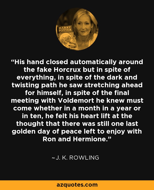 His hand closed automatically around the fake Horcrux but in spite of everything, in spite of the dark and twisting path he saw stretching ahead for himself, in spite of the final meeting with Voldemort he knew must come whether in a month in a year or in ten, he felt his heart lift at the thought that there was still one last golden day of peace left to enjoy with Ron and Hermione. - J. K. Rowling