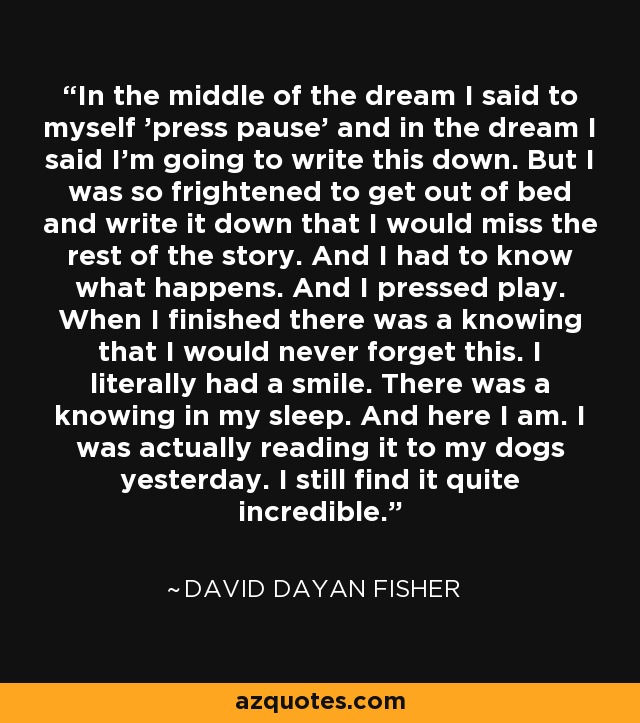 In the middle of the dream I said to myself 'press pause' and in the dream I said I'm going to write this down. But I was so frightened to get out of bed and write it down that I would miss the rest of the story. And I had to know what happens. And I pressed play. When I finished there was a knowing that I would never forget this. I literally had a smile. There was a knowing in my sleep. And here I am. I was actually reading it to my dogs yesterday. I still find it quite incredible. - David Dayan Fisher