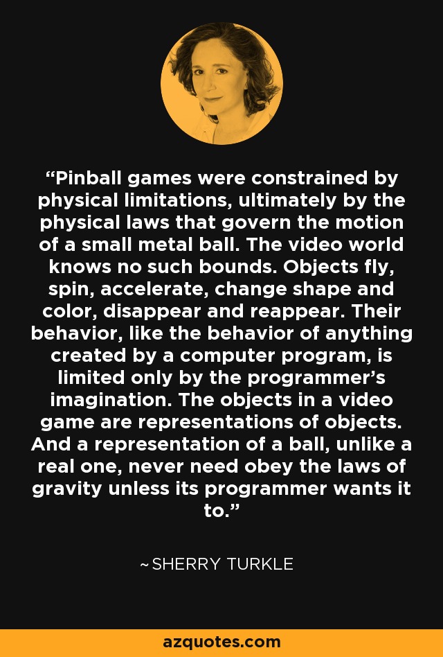 Pinball games were constrained by physical limitations, ultimately by the physical laws that govern the motion of a small metal ball. The video world knows no such bounds. Objects fly, spin, accelerate, change shape and color, disappear and reappear. Their behavior, like the behavior of anything created by a computer program, is limited only by the programmer's imagination. The objects in a video game are representations of objects. And a representation of a ball, unlike a real one, never need obey the laws of gravity unless its programmer wants it to. - Sherry Turkle