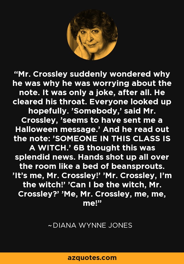 Mr. Crossley suddenly wondered why he was why he was worrying about the note. It was only a joke, after all. He cleared his throat. Everyone looked up hopefully. 'Somebody,' said Mr. Crossley, 'seems to have sent me a Halloween message.' And he read out the note: 'SOMEONE IN THIS CLASS IS A WITCH.' 6B thought this was splendid news. Hands shot up all over the room like a bed of beansprouts. 'It's me, Mr. Crossley!' 'Mr. Crossley, I'm the witch!' 'Can I be the witch, Mr. Crossley?' 'Me, Mr. Crossley, me, me, me! - Diana Wynne Jones