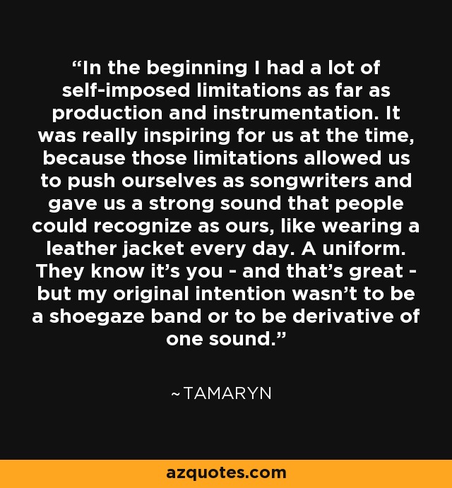 In the beginning I had a lot of self-imposed limitations as far as production and instrumentation. It was really inspiring for us at the time, because those limitations allowed us to push ourselves as songwriters and gave us a strong sound that people could recognize as ours, like wearing a leather jacket every day. A uniform. They know it's you - and that's great - but my original intention wasn't to be a shoegaze band or to be derivative of one sound. - Tamaryn