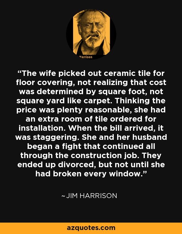 The wife picked out ceramic tile for floor covering, not realizing that cost was determined by square foot, not square yard like carpet. Thinking the price was plenty reasonable, she had an extra room of tile ordered for installation. When the bill arrived, it was staggering. She and her husband began a fight that continued all through the construction job. They ended up divorced, but not until she had broken every window. - Jim Harrison