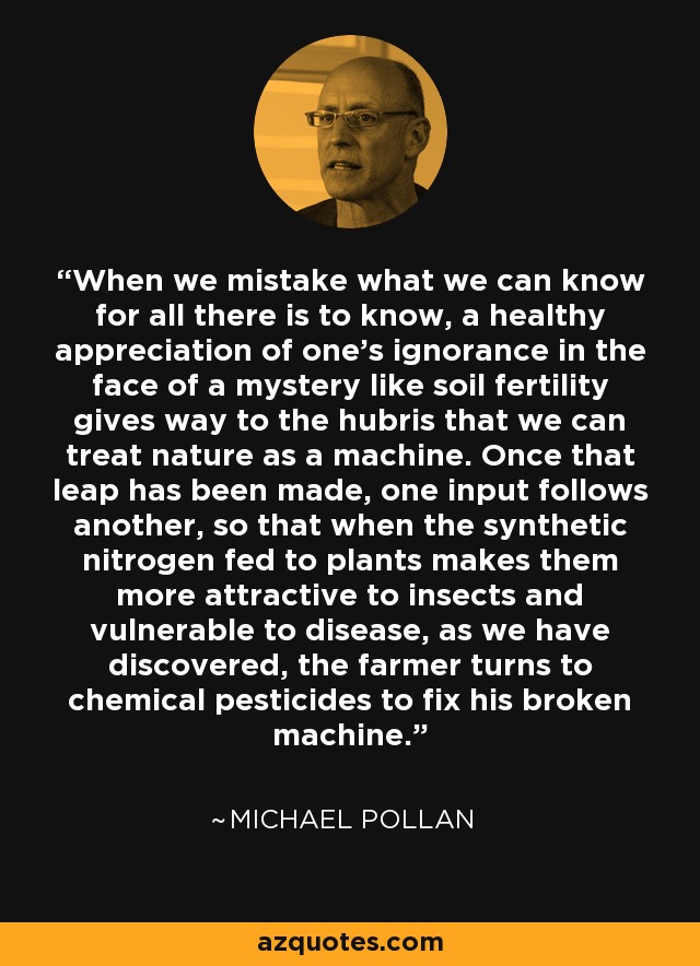 When we mistake what we can know for all there is to know, a healthy appreciation of one's ignorance in the face of a mystery like soil fertility gives way to the hubris that we can treat nature as a machine. Once that leap has been made, one input follows another, so that when the synthetic nitrogen fed to plants makes them more attractive to insects and vulnerable to disease, as we have discovered, the farmer turns to chemical pesticides to fix his broken machine. - Michael Pollan