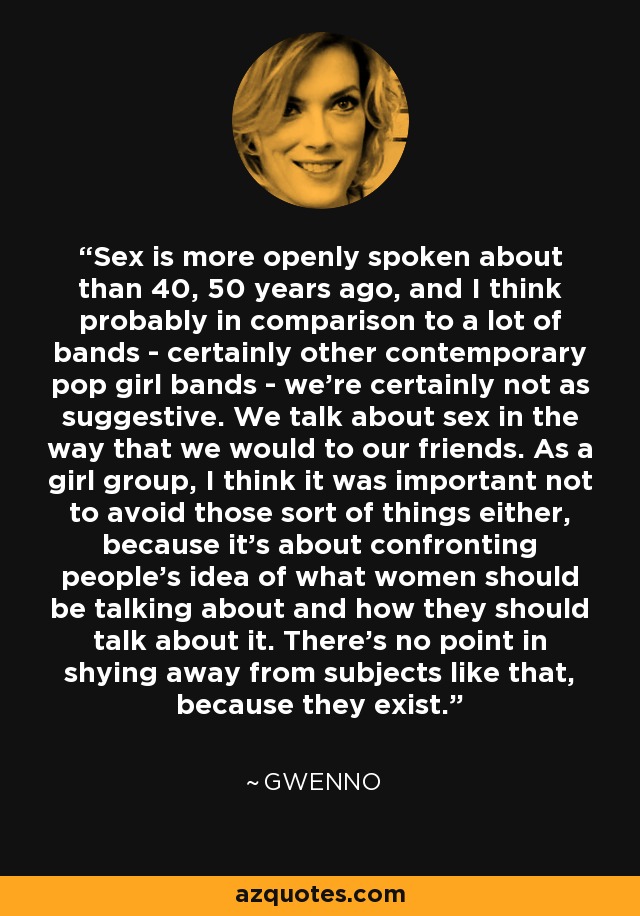 Sex is more openly spoken about than 40, 50 years ago, and I think probably in comparison to a lot of bands - certainly other contemporary pop girl bands - we're certainly not as suggestive. We talk about sex in the way that we would to our friends. As a girl group, I think it was important not to avoid those sort of things either, because it's about confronting people's idea of what women should be talking about and how they should talk about it. There's no point in shying away from subjects like that, because they exist. - Gwenno