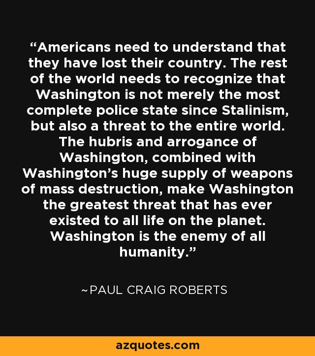 Americans need to understand that they have lost their country. The rest of the world needs to recognize that Washington is not merely the most complete police state since Stalinism, but also a threat to the entire world. The hubris and arrogance of Washington, combined with Washington's huge supply of weapons of mass destruction, make Washington the greatest threat that has ever existed to all life on the planet. Washington is the enemy of all humanity. - Paul Craig Roberts