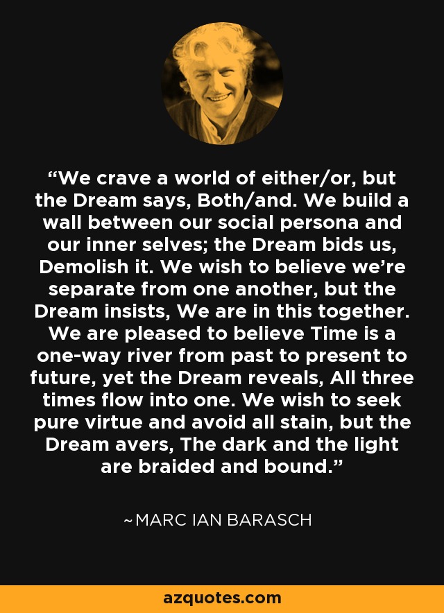 We crave a world of either/or, but the Dream says, Both/and. We build a wall between our social persona and our inner selves; the Dream bids us, Demolish it. We wish to believe we're separate from one another, but the Dream insists, We are in this together. We are pleased to believe Time is a one-way river from past to present to future, yet the Dream reveals, All three times flow into one. We wish to seek pure virtue and avoid all stain, but the Dream avers, The dark and the light are braided and bound. - Marc Ian Barasch