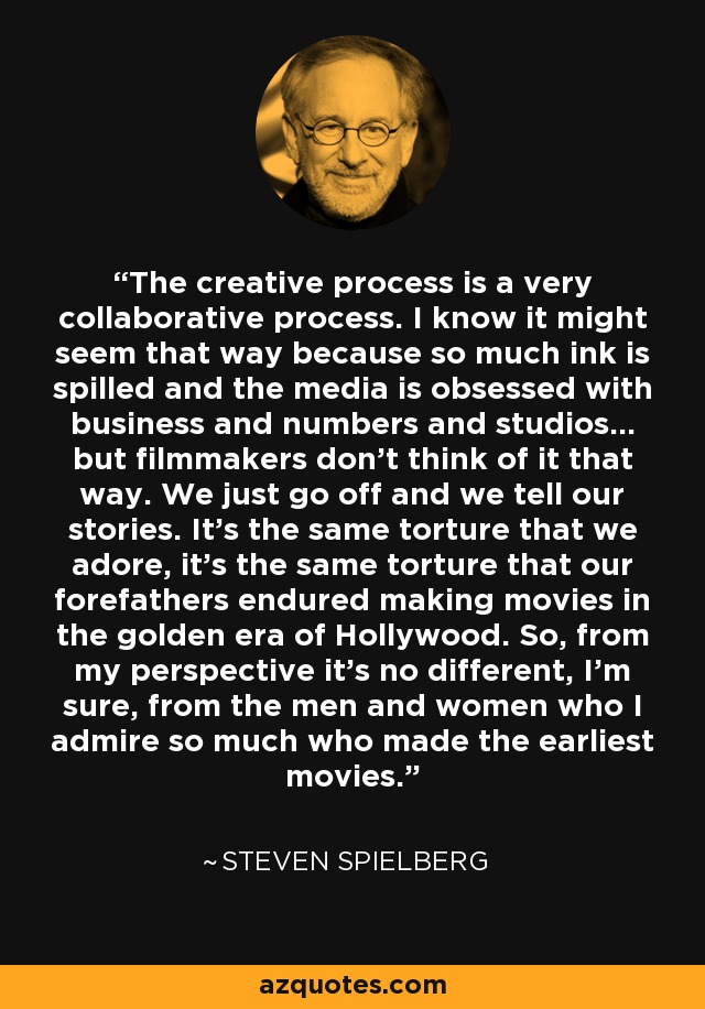 The creative process is a very collaborative process. I know it might seem that way because so much ink is spilled and the media is obsessed with business and numbers and studios... but filmmakers don't think of it that way. We just go off and we tell our stories. It's the same torture that we adore, it's the same torture that our forefathers endured making movies in the golden era of Hollywood. So, from my perspective it's no different, I'm sure, from the men and women who I admire so much who made the earliest movies. - Steven Spielberg