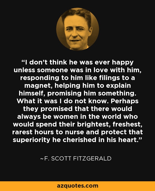 I don't think he was ever happy unless someone was in love with him, responding to him like filings to a magnet, helping him to explain himself, promising him something. What it was I do not know. Perhaps they promised that there would always be women in the world who would spend their brightest, freshest, rarest hours to nurse and protect that superiority he cherished in his heart. - F. Scott Fitzgerald