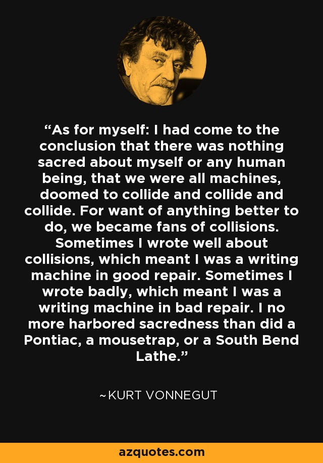 As for myself: I had come to the conclusion that there was nothing sacred about myself or any human being, that we were all machines, doomed to collide and collide and collide. For want of anything better to do, we became fans of collisions. Sometimes I wrote well about collisions, which meant I was a writing machine in good repair. Sometimes I wrote badly, which meant I was a writing machine in bad repair. I no more harbored sacredness than did a Pontiac, a mousetrap, or a South Bend Lathe. - Kurt Vonnegut