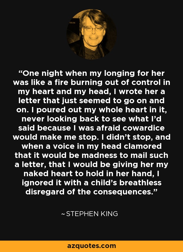 One night when my longing for her was like a fire burning out of control in my heart and my head, I wrote her a letter that just seemed to go on and on. I poured out my whole heart in it, never looking back to see what I'd said because I was afraid cowardice would make me stop. I didn't stop, and when a voice in my head clamored that it would be madness to mail such a letter, that I would be giving her my naked heart to hold in her hand, I ignored it with a child's breathless disregard of the consequences. - Stephen King