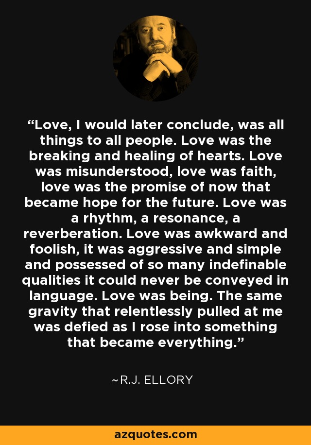 Love, I would later conclude, was all things to all people. Love was the breaking and healing of hearts. Love was misunderstood, love was faith, love was the promise of now that became hope for the future. Love was a rhythm, a resonance, a reverberation. Love was awkward and foolish, it was aggressive and simple and possessed of so many indefinable qualities it could never be conveyed in language. Love was being. The same gravity that relentlessly pulled at me was defied as I rose into something that became everything. - R.J. Ellory