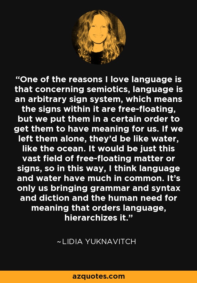 One of the reasons I love language is that concerning semiotics, language is an arbitrary sign system, which means the signs within it are free-floating, but we put them in a certain order to get them to have meaning for us. If we left them alone, they'd be like water, like the ocean. It would be just this vast field of free-floating matter or signs, so in this way, I think language and water have much in common. It's only us bringing grammar and syntax and diction and the human need for meaning that orders language, hierarchizes it. - Lidia Yuknavitch