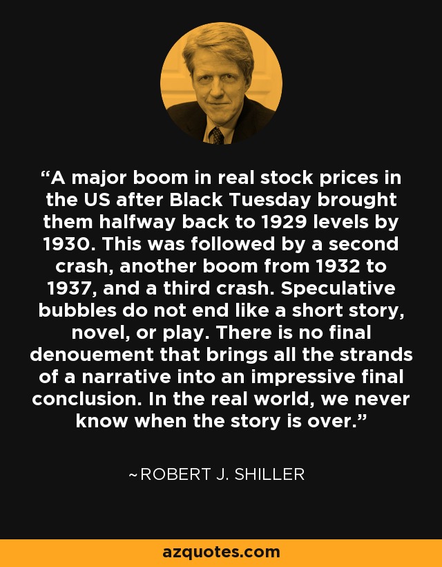 A major boom in real stock prices in the US after Black Tuesday brought them halfway back to 1929 levels by 1930. This was followed by a second crash, another boom from 1932 to 1937, and a third crash. Speculative bubbles do not end like a short story, novel, or play. There is no final denouement that brings all the strands of a narrative into an impressive final conclusion. In the real world, we never know when the story is over. - Robert J. Shiller