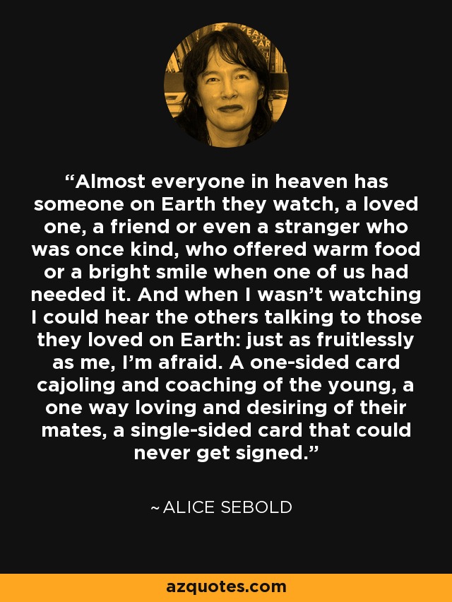 Almost everyone in heaven has someone on Earth they watch, a loved one, a friend or even a stranger who was once kind, who offered warm food or a bright smile when one of us had needed it. And when I wasn’t watching I could hear the others talking to those they loved on Earth: just as fruitlessly as me, I’m afraid. A one-sided card cajoling and coaching of the young, a one way loving and desiring of their mates, a single-sided card that could never get signed. - Alice Sebold