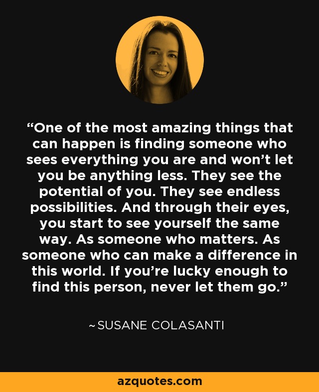 One of the most amazing things that can happen is finding someone who sees everything you are and won't let you be anything less. They see the potential of you. They see endless possibilities. And through their eyes, you start to see yourself the same way. As someone who matters. As someone who can make a difference in this world. If you're lucky enough to find this person, never let them go. - Susane Colasanti