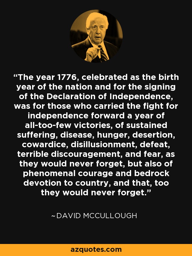 The year 1776, celebrated as the birth year of the nation and for the signing of the Declaration of Independence, was for those who carried the fight for independence forward a year of all-too-few victories, of sustained suffering, disease, hunger, desertion, cowardice, disillusionment, defeat, terrible discouragement, and fear, as they would never forget, but also of phenomenal courage and bedrock devotion to country, and that, too they would never forget. - David McCullough