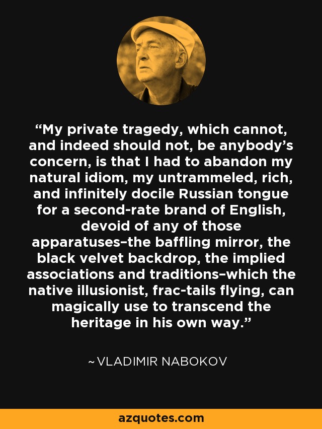 My private tragedy, which cannot, and indeed should not, be anybody's concern, is that I had to abandon my natural idiom, my untrammeled, rich, and infinitely docile Russian tongue for a second-rate brand of English, devoid of any of those apparatuses–the baffling mirror, the black velvet backdrop, the implied associations and traditions–which the native illusionist, frac-tails flying, can magically use to transcend the heritage in his own way. - Vladimir Nabokov