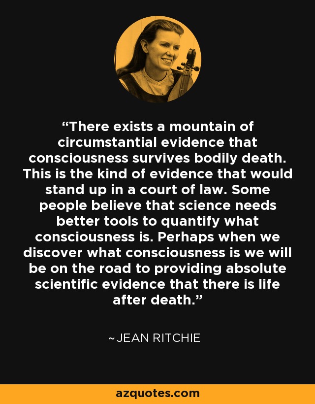 There exists a mountain of circumstantial evidence that consciousness survives bodily death. This is the kind of evidence that would stand up in a court of law. Some people believe that science needs better tools to quantify what consciousness is. Perhaps when we discover what consciousness is we will be on the road to providing absolute scientific evidence that there is life after death. - Jean Ritchie