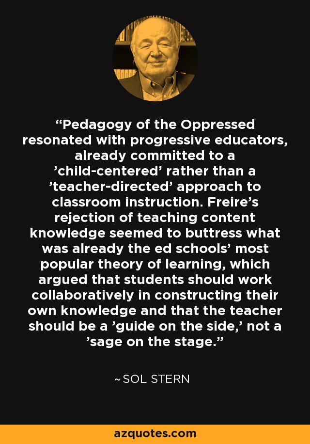 Pedagogy of the Oppressed resonated with progressive educators, already committed to a 'child-centered' rather than a 'teacher-directed' approach to classroom instruction. Freire's rejection of teaching content knowledge seemed to buttress what was already the ed schools' most popular theory of learning, which argued that students should work collaboratively in constructing their own knowledge and that the teacher should be a 'guide on the side,' not a 'sage on the stage.' - Sol Stern
