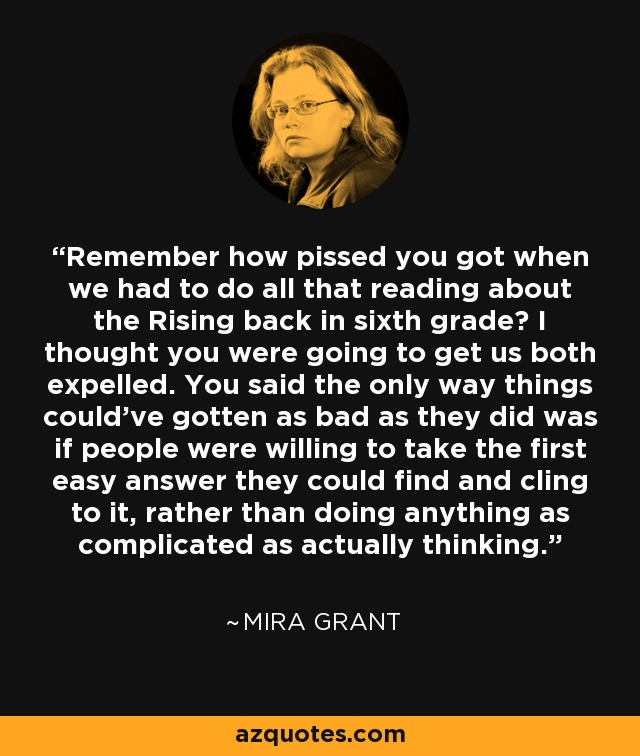 Remember how pissed you got when we had to do all that reading about the Rising back in sixth grade? I thought you were going to get us both expelled. You said the only way things could've gotten as bad as they did was if people were willing to take the first easy answer they could find and cling to it, rather than doing anything as complicated as actually thinking. - Mira Grant