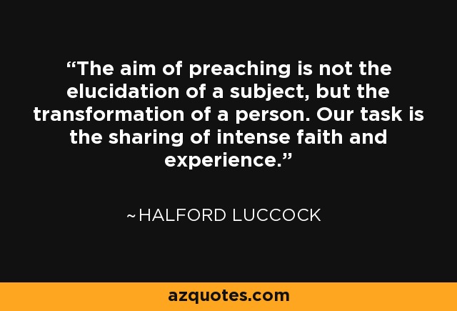 The aim of preaching is not the elucidation of a subject, but the transformation of a person. Our task is the sharing of intense faith and experience. - Halford Luccock