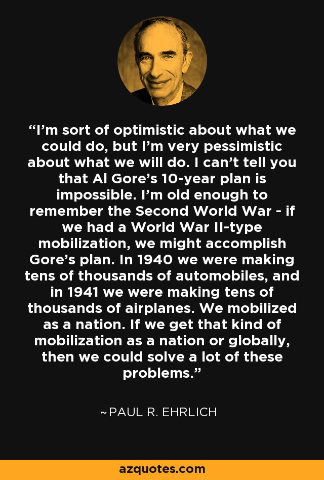 I'm sort of optimistic about what we could do, but I'm very pessimistic about what we will do. I can't tell you that Al Gore's 10-year plan is impossible. I'm old enough to remember the Second World War - if we had a World War II-type mobilization, we might accomplish Gore's plan. In 1940 we were making tens of thousands of automobiles, and in 1941 we were making tens of thousands of airplanes. We mobilized as a nation. If we get that kind of mobilization as a nation or globally, then we could solve a lot of these problems. - Paul R. Ehrlich