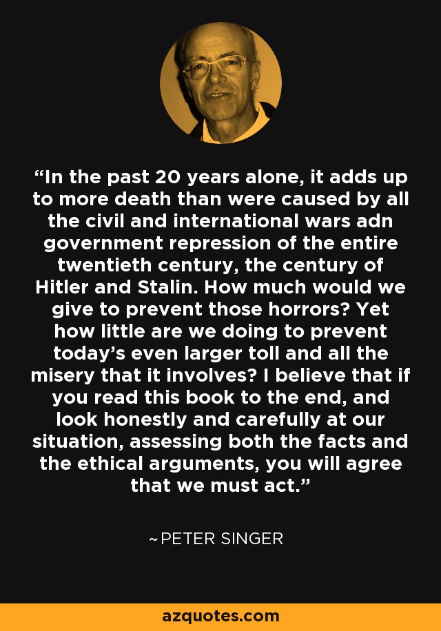 In the past 20 years alone, it adds up to more death than were caused by all the civil and international wars adn government repression of the entire twentieth century, the century of Hitler and Stalin. How much would we give to prevent those horrors? Yet how little are we doing to prevent today's even larger toll and all the misery that it involves? I believe that if you read this book to the end, and look honestly and carefully at our situation, assessing both the facts and the ethical arguments, you will agree that we must act. - Peter Singer