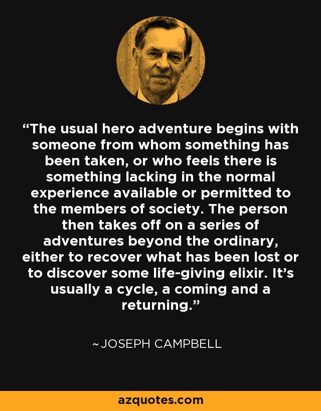 The usual hero adventure begins with someone from whom something has been taken, or who feels there is something lacking in the normal experience available or permitted to the members of society. The person then takes off on a series of adventures beyond the ordinary, either to recover what has been lost or to discover some life-giving elixir. It's usually a cycle, a coming and a returning. - Joseph Campbell