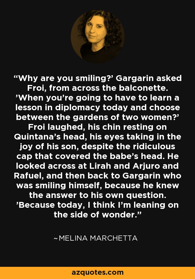 Why are you smiling?' Gargarin asked Froi, from across the balconette. 'When you're going to have to learn a lesson in diplomacy today and choose between the gardens of two women?' Froi laughed, his chin resting on Quintana's head, his eyes taking in the joy of his son, despite the ridiculous cap that covered the babe's head. He looked across at Lirah and Arjuro and Rafuel, and then back to Gargarin who was smiling himself, because he knew the answer to his own question. 'Because today, I think I'm leaning on the side of wonder. - Melina Marchetta