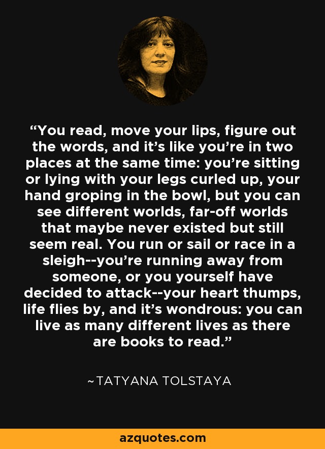 You read, move your lips, figure out the words, and it's like you're in two places at the same time: you're sitting or lying with your legs curled up, your hand groping in the bowl, but you can see different worlds, far-off worlds that maybe never existed but still seem real. You run or sail or race in a sleigh--you're running away from someone, or you yourself have decided to attack--your heart thumps, life flies by, and it's wondrous: you can live as many different lives as there are books to read. - Tatyana Tolstaya
