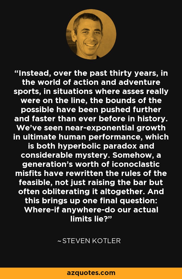 Instead, over the past thirty years, in the world of action and adventure sports, in situations where asses really were on the line, the bounds of the possible have been pushed further and faster than ever before in history. We've seen near-exponential growth in ultimate human performance, which is both hyperbolic paradox and considerable mystery. Somehow, a generation's worth of iconoclastic misfits have rewritten the rules of the feasible, not just raising the bar but often obliterating it altogether. And this brings up one final question: Where-if anywhere-do our actual limits lie? - Steven Kotler