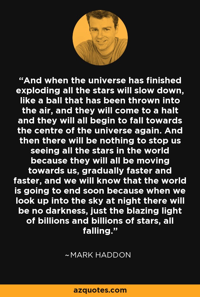 And when the universe has finished exploding all the stars will slow down, like a ball that has been thrown into the air, and they will come to a halt and they will all begin to fall towards the centre of the universe again. And then there will be nothing to stop us seeing all the stars in the world because they will all be moving towards us, gradually faster and faster, and we will know that the world is going to end soon because when we look up into the sky at night there will be no darkness, just the blazing light of billions and billions of stars, all falling. - Mark Haddon